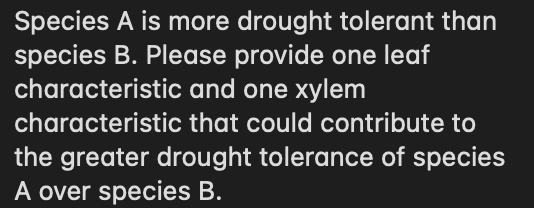 Species A is more drought tolerant than
species B. Please provide one leaf
characteristic and one xylem
characteristic that could contribute to
the greater drought tolerance of species
A over species B.
