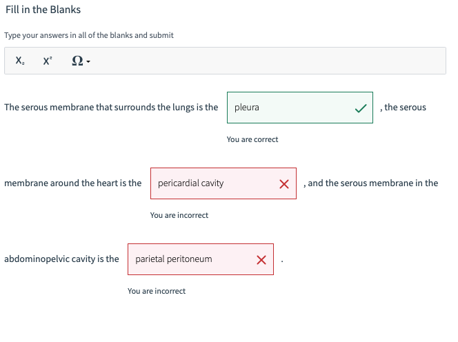 Fill in the Blanks
Type your answers in all of the blanks and submit
X₂ X²
Ω·
The serous membrane that surrounds the lungs is the
membrane around the heart is the
pericardial cavity
abdominopelvic cavity is the
You are incorrect
parietal peritoneum
You are incorrect
pleura
You are correct
X
X
, the serous
, and the serous membrane in the