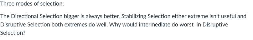 Three modes of selection:
The Directional Selection bigger is always better, Stabilizing Selection either extreme isn't useful and
Disruptive Selection both extremes do well. Why would intermediate do worst in Disruptive
Selection?
