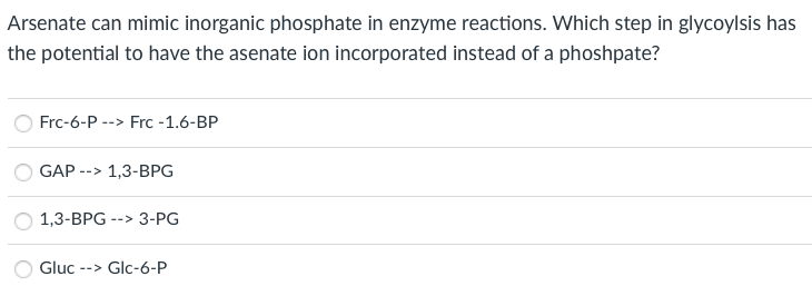 Arsenate can mimic inorganic phosphate in enzyme reactions. Which step in glycoylsis has
the potential to have the asenate ion incorporated instead of a phoshpate?
Frc-6-P --> Frc -1.6-BP
GAP -
1,3-BPG
->
1,3-BPG --> 3-PG
Gluc
--> Glc-6-P
