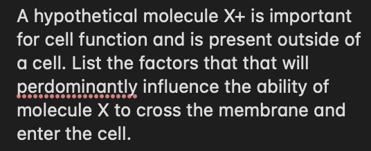 A hypothetical molecule X+ is important
for cell function and is present outside of
a cell. List the factors that that will
perdominantly influence the ability of
molecule X to cross the membrane and
enter the cell.
