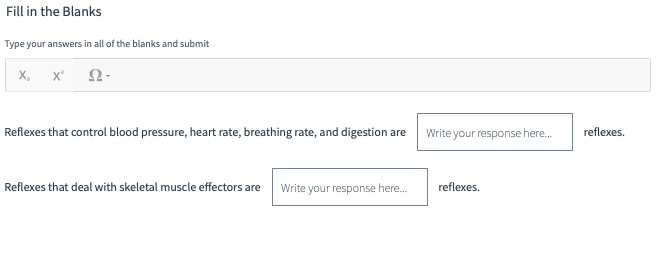 Fill in the Blanks
Type your answers in all of the blanks and submit
X₂ X²
Ω·
Reflexes that control blood pressure, heart rate, breathing rate, and digestion are
Reflexes that deal with skeletal muscle effectors are
Write your response here...
Write your response here...
reflexes.
reflexes.