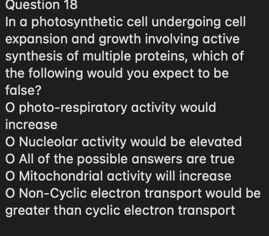 Question 18
In a photosynthetic cell undergoing cell
expansion and growth involving active
synthesis of multiple proteins, which of
the following would you expect to be
false?
O photo-respiratory activity would
increase
O Nucleolar activity would be elevated
O All of the possible answers are true
O Mitochondrial activity will increase
O Non-Cyclic electron transport would be
greater than cyclic electron transport
