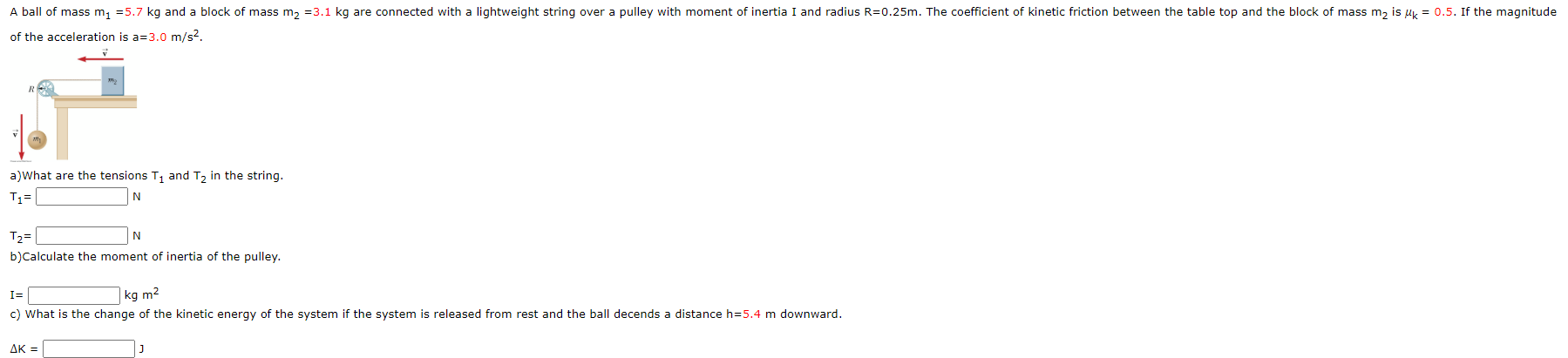 A ball of mass m, =5.7 kg and a block of mass m, =3.1 kg are connected with a lightweight string over a pulley with moment of inertia I and radius R=0.25m. The coefficient of kinetic friction between the table top and the block of mass m, is uy = 0.5. If the magnitude
of the acceleration is a=3.0 m/s2.
a)What are the tensions T, and T, in the string.
N
T2=
N
b)Calculate the moment of inertia of the pulley.
I=
kg m2
c) What is the change of the kinetic energy of the system if the system is released from rest and the ball decends a distance h=5.4 m downward.
ΔΚ -
