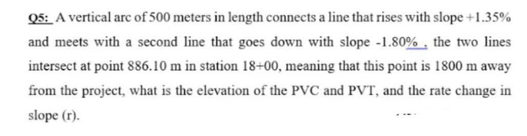 Q5: A vertical arc of 500 meters in length connects a line that rises with slope +1.35%
and meets with a second line that goes down with slope -1.80%, the two lines
intersect at point 886.10 m in station 18+00, meaning that this point is 1800 m away
from the project, what is the elevation of the PVC and PVT, and the rate change in
slope (r).