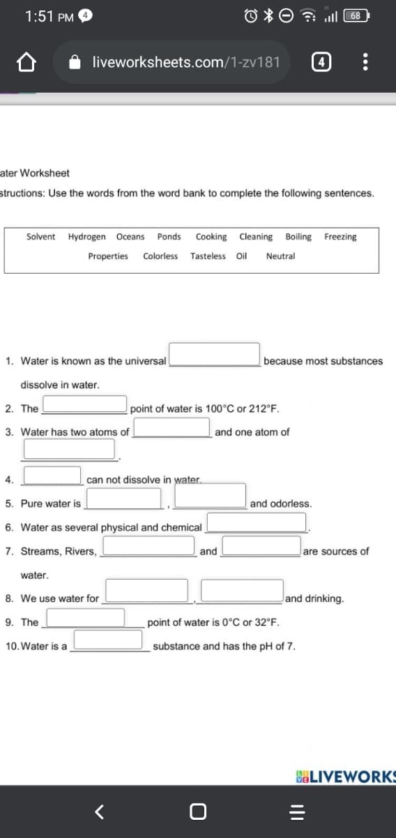 1:51 PM
68
liveworksheets.com/1-zv181
4
ater Worksheet
structions: Use the words from the word bank to complete the following sentences.
Solvent
Hydrogen Oceans
Ponds
Cooking Cleaning Boiling Freezing
Properties
Colorless
Tasteless
Oil
Neutral
1. Water is known as the universal
because most substances
dissolve in water.
2. The
point of water is 100°C or 212°F.
3. Water has two atoms of
and one atom of
4.
can not dissolve in water.
5. Pure water is
and odorless.
6. Water as several physical and chemical
7. Streams, Rivers,
and
are sources of
water.
8. We use water for
Jand drinking.
9. The
point of water is 0°C or 32°F.
10. Water is a
substance and has the pH of 7.
SELIVEWORKS
