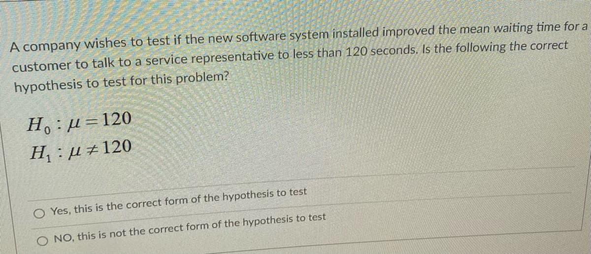 A company wishes to test if the new software system installed improved the mean waiting time for a
customer to talk to a service representative to less than 120 seconds. Is the following the correct
hypothesis to test for this problem?
H.:µ=120
H, : µ±120
Yes, this is the correct form of the hypothesis to test
O NO, this is not the correct form of the hypothesis to test
