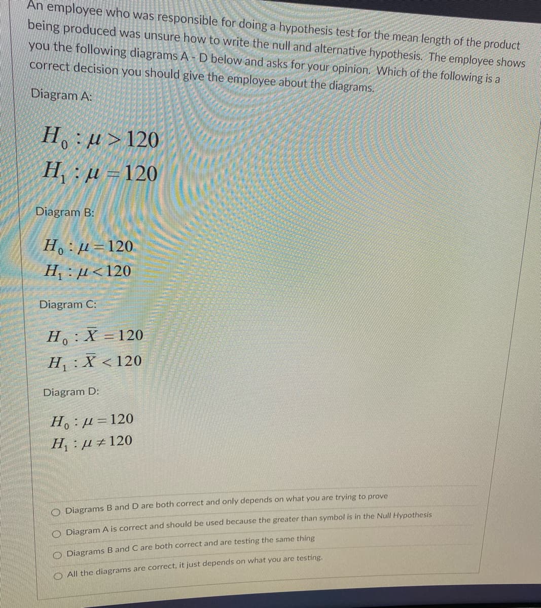 An employee who was responsible for doing a hypothesis test for the mean length of the product
being produced was unsure how to write the null and alternative hypothesis. The employee shows
you the following diagrams A-D below and asks for your opinion. Which of the following is a
correct decision you should give the employee about the diagrams.
Diagram A:
H, : µ>120
H : u =120
Diagram B:
Но д- 120.
H, : µ<120
Diagram C:
H,:X =120
%3D
H:X < 120
Diagram D:
Но : д3120
H : µ ±120
O Diagrams B and D are both correct and only depends on what you are trying to prove
O Diagram A is correct and should be used because the greater than symbol is in the Null Hypothesis
O Diagrams B and C are both correct and are testing the same thing
O All the diagrams are correct, it just depends on what you are testing.
