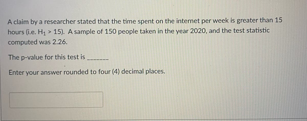 A claim by a researcher stated that the time spent on the internet per week is greater than 15
hours (i.e. H1 > 15). A sample of 150 people taken in the year 2020, and the test statistic
computed was 2.26.
The p-value for this test is
Enter your answer rounded to four (4) decimal places.
