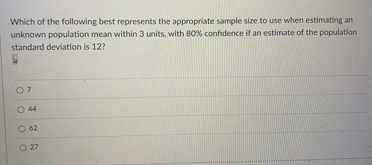 Which of the following best represents the appropriate sample size to use when estimating an
unknown population mean within 3 units, with 80% confidence if an estimate of the population
standard deviation is 12?
44
62
27
