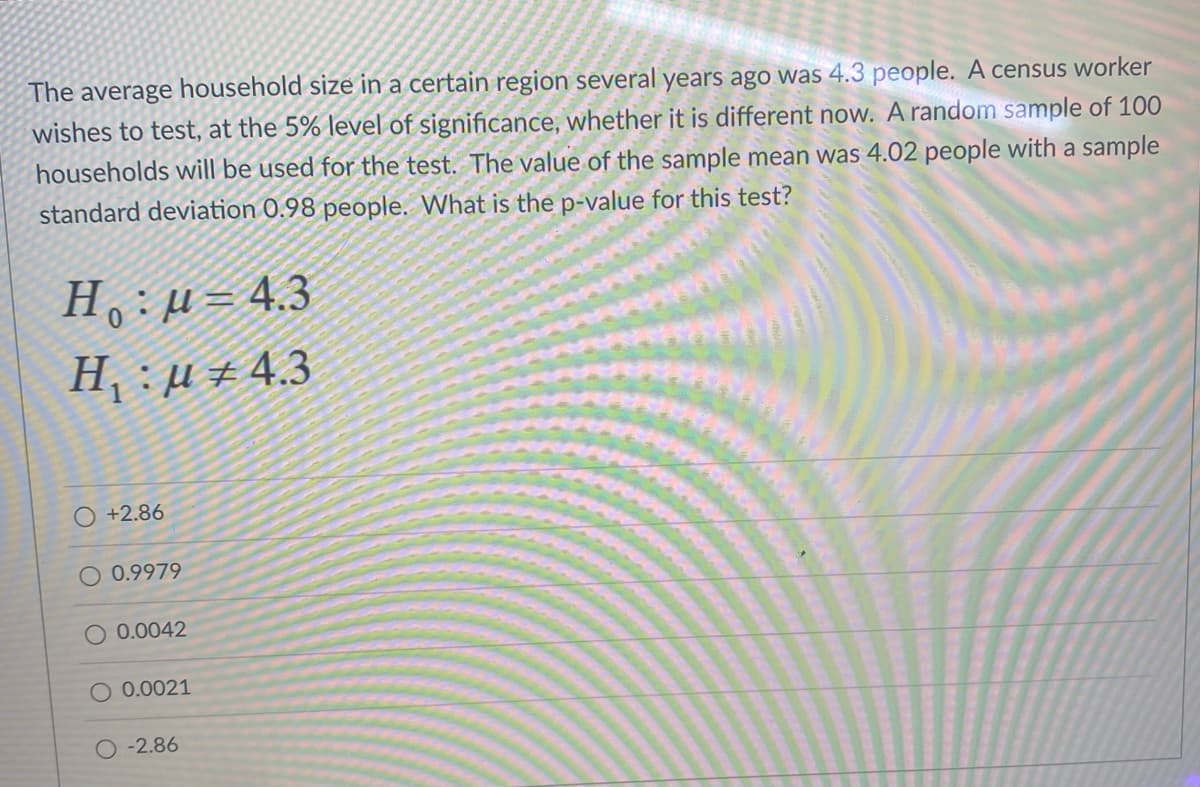 The average household size in a certain region several years ago was 4.3 people. A census worker
wishes to test, at the 5% level of significance, whether it is different now. A random sample of 100
households will be used for the test. The value of the sample mean was 4.02 people with a sample
standard deviation 0.98 people. What is the p-value for this test?
H :u= 4.3
H : µ ± 4.3
+2.86
O 0.9979
O 0.0042
O 0.0021
-2.86
