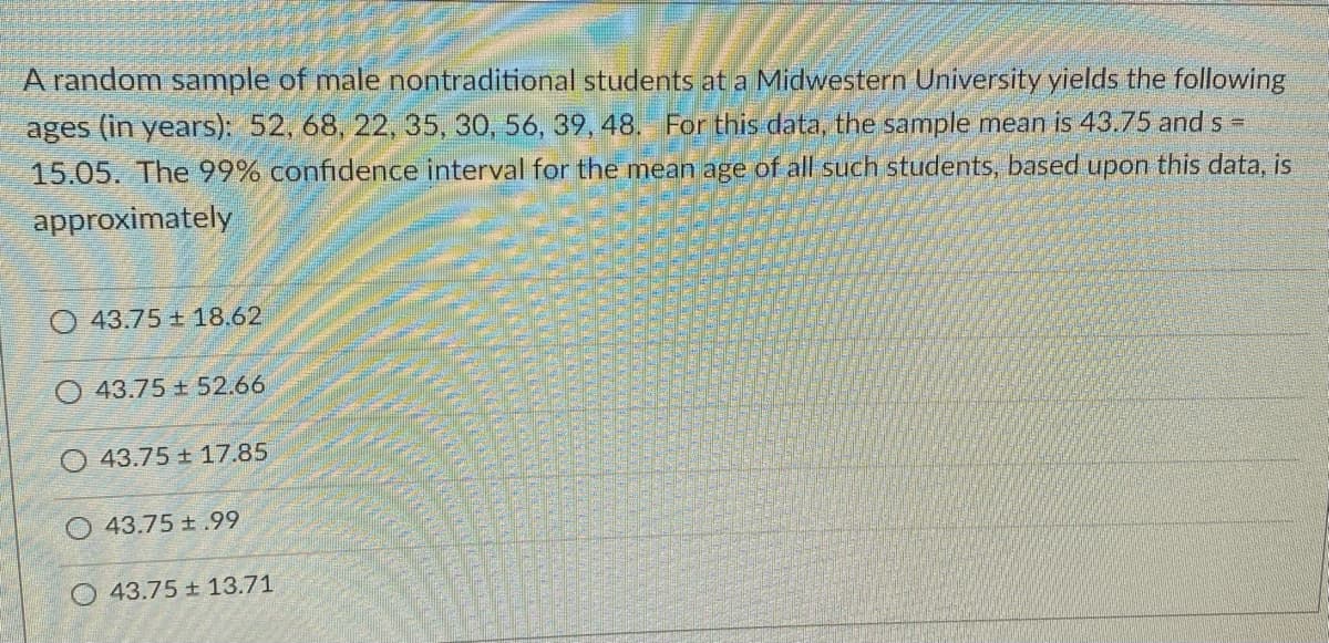 A random sample of male nontraditional students at a Midwestern University yields the following
ages (in years): 52, 68, 22, 35, 30, 56, 39, 48. For this data, the sample mean is 43.75 and s =
15.05. The 99% confidence interval for the mean age of all such students, based upon this data, is
approximately
43.75 18.62
43.75 52.66
O 43.75 + 17.85
43.75 t.99
O 43.75 ± 13.71
