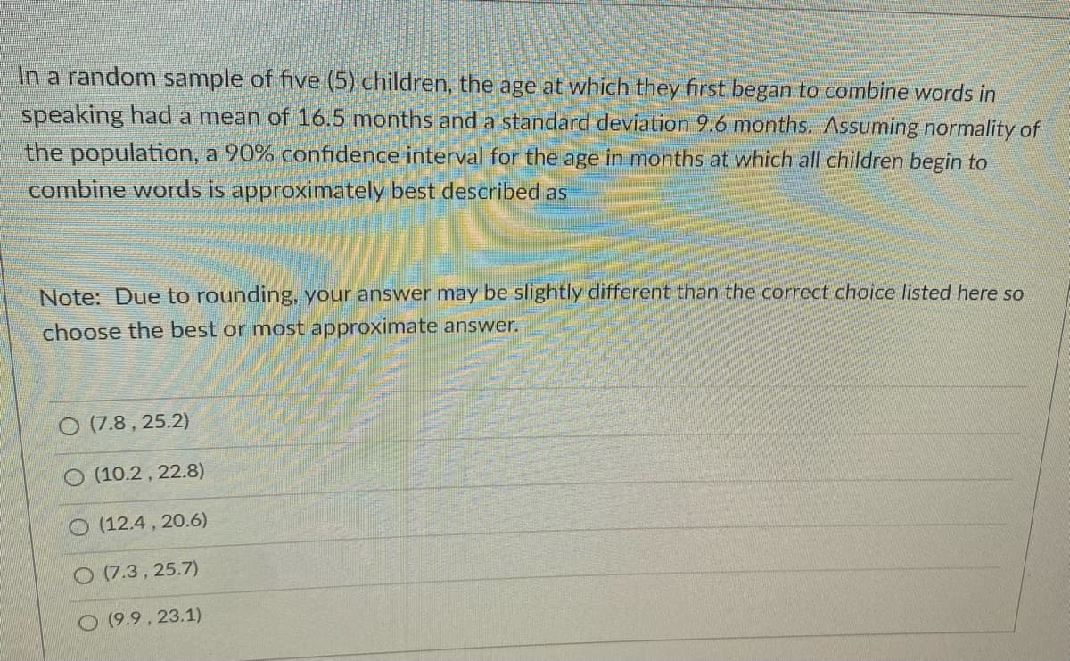 In a random sample of five (5) children, the age at which they first began to combine words in
speaking had a mean of 16.5 months and a standard deviation 9.6 months. Assuming normality of
the population, a 90% confidence interval for the age in months at which all children begin to
combine words is approximately best described as
Note: Due to rounding, your answer may be slightly different than the correct choice listed here so
choose the best or most approximate answer.
O (7.8 , 25.2)
O (10.2 , 22.8)
O (12.4 , 20.6)
O (7.3, 25.7)
O (9.9, 23.1)
