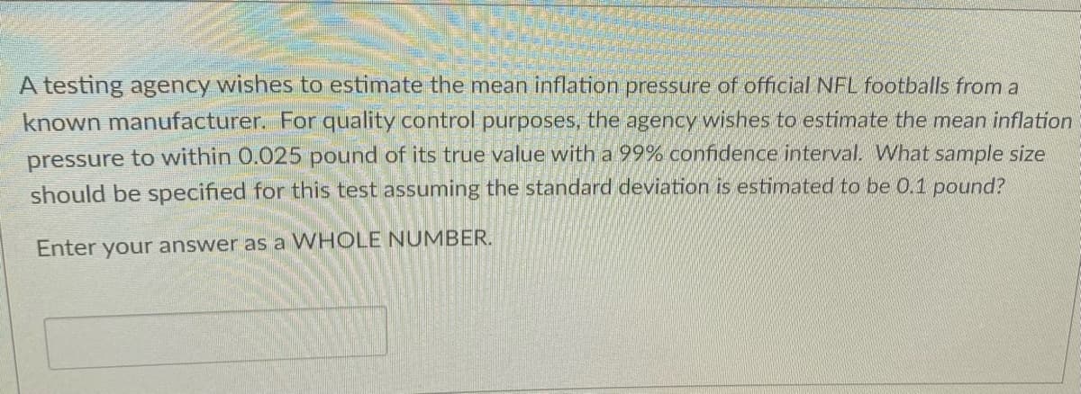 A testing agency wishes to estimate the mean inflation pressure of official NFL footballs from a
known manufacturer. For quality control purposes, the agency wishes to estimate the mean inflation
pressure to within 0.025 pound of its true value with a 99% confidence interval. What sample size
should be specified for this test assuming the standard deviation is estimated to be 0.1 pound?
Enter your answer as a WHOLE NUMBER.
