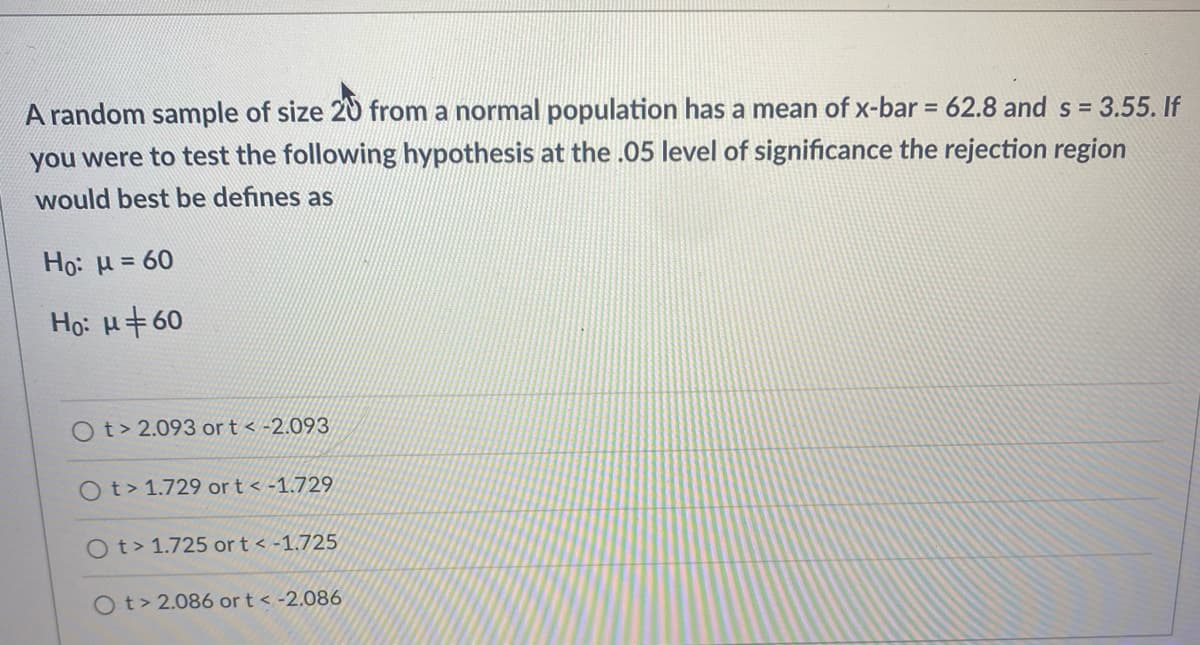 A random sample of size 20 from a normal population has a mean of x-bar = 62.8 and s = 3.55. If
you were to test the following hypothesis at the .05 level of significance the rejection region
would best be defines as
Ho: H = 60
Ho: H+60
Ot> 2.093 or t < -2.093
Ot> 1.729 or t < -1.729
Ot> 1.725 or t < -1.725
O t> 2.086 or t < -2.086
