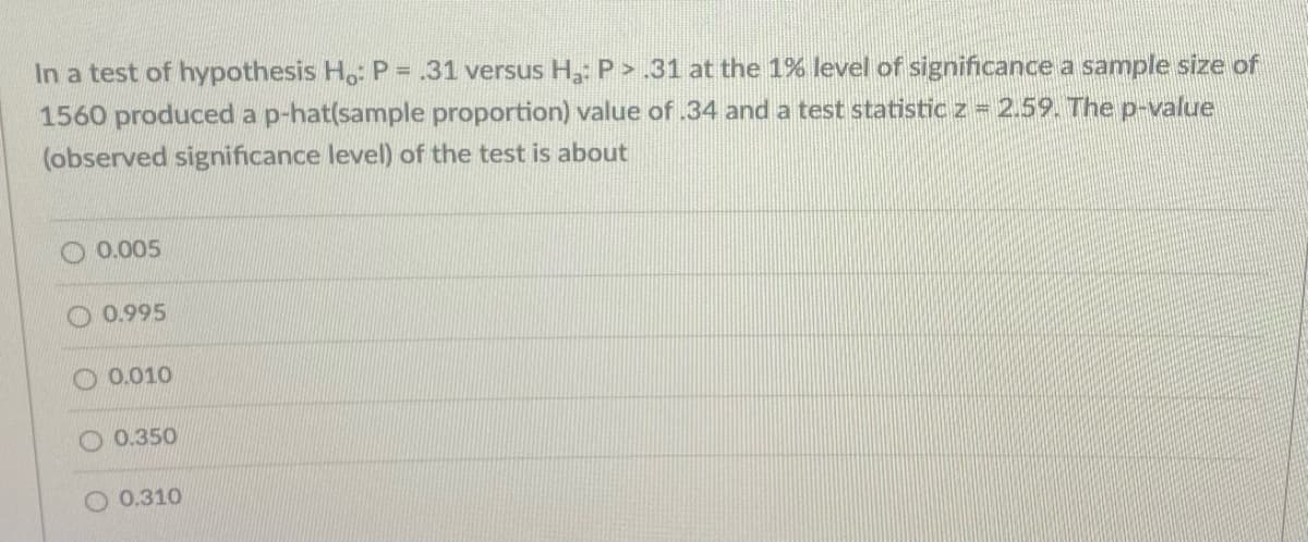 In a test of hypothesis Ho: P .31 versus H: P > .31 at the 1% level of significance a sample size of
1560 produced a p-hat(sample proportion) value of .34 and a test statistic z = 2.59. The p-value
(observed significance level) of the test is about
O 0.005
0.995
O 0.010
O 0.350
O 0.310
