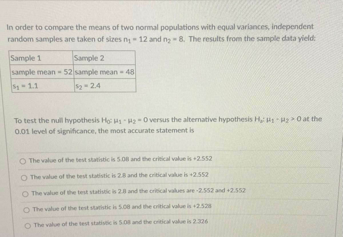 In order to compare the means of two normal populations with equal variances, independent
random samples are taken of sizes n = 12 and n2 8. The results from the sample data yield:
Sample 1
Sample 2
sample mean =
52 sample mean = 48
S1= 1.1
52 = 2.4
To test the null hypothesis Ho: H1 - H2 = 0 versus the alternative hypothesis H, H1- 2 0 at the
0.01 level of significance, the most accurate statement is
O The value of the test statistic is 5.08 and the critical value is +2.552
O The value of the test statistic is 2.8 and the critical value is +2.552
O The value of the test statistic is 2.8 and the critical values are -2.552 and +2.552
O The value of the test statistic is 5.08 and the critical value is +2,528
O The value of the test statistic is 5.08 and the critical value is 2.326
