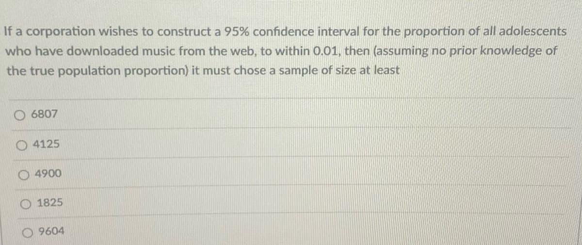 If a corporation wishes to construct a 95% confidence interval for the proportion of all adolescents
who have downloaded music from the web, to within 0.01, then (assuming no prior knowledge of
the true population proportion) it must chose a sample of size at least
6807
O4125
4900
1825
O 9604
