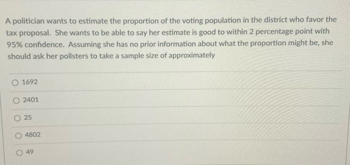 A politician wants to estimate the proportion of the voting population in the district who favor the
tax proposal. She wants to be able to say her estimate is good to within 2 percentage point with
95% confidence. Assuming she has no prior information about what the proportion might be, she
should ask her pollsters to take a sample size of approximately
1692
2401
25
4802
49
