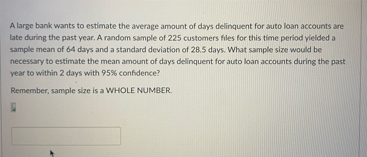 A large bank wants to estimate the average amount of days delinquent for auto loan accounts are
late during the past year. A random sample of 225 customers files for this time period yielded a
sample mean of 64 days and a standard deviation of 28.5 days. What sample size would be
necessary to estimate the mean amount of days delinquent for auto loan accounts during the past
year to within 2 days with 95% confidence?
Remember, sample size is a WHOLE NUMBER.
