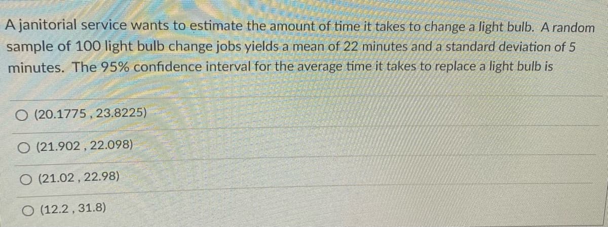 A janitorial service wants to estimate the amount of time it takes to change a light bulb. A random
sample of 100 light bulb change jobs yields a mean of 22 minutes and a standard deviation of 5
minutes, The 95% confidence interval for the average time it takes to replace a light bulb is
(20.1775 , 23.8225)
(21.902 , 22.098)
O (21.02 , 22.98)
(12.2 , 31.8)
