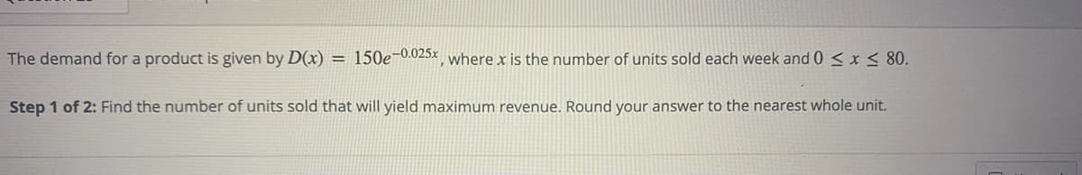 The demand for a product is given by D(x) = 150e-0.025x, where x is the number of units sold each week and 0 ≤ x ≤ 80.
Step 1 of 2: Find the number of units sold that will yield maximum revenue. Round your answer to the nearest whole unit.