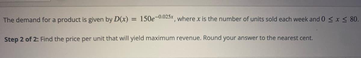 The demand for a product is given by D(x) 150e-0.025x, where x is the number of units sold each week and 0 ≤ x ≤ 80.
=
Step 2 of 2: Find the price per unit that will yield maximum revenue. Round your answer to the nearest cent.