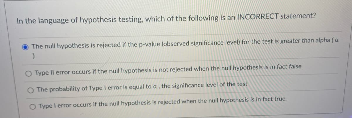 In the language of hypothesis testing, which of the following is an INCORRECT statement?
The null hypothesis is rejected if the p-value (observed significance level) for the test is greater than alpha (a
O Type Il error occurs if the null hypothesis is not rejected when the null hypothesis is in fact false
The probability of Type I error is equal to a , the significance level of the test
O Type I error occurs if the null hypothesis is rejected when the null hypothesis is in fact true.
