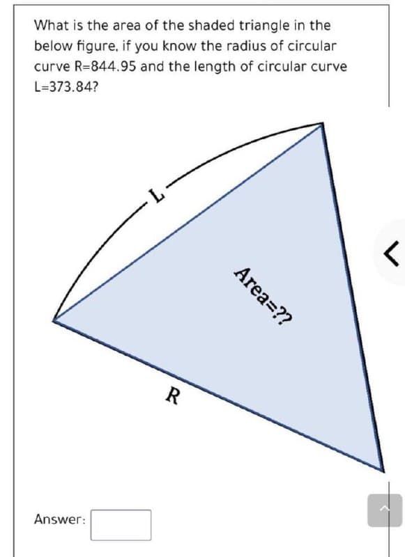 What is the area of the shaded triangle in the
below figure, if you know the radius of circular
curve R=844.95 and the length of circular curve
L=373.84?
L-
R
Answer:
Area=??
