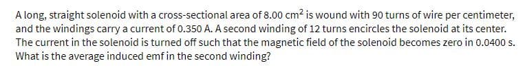 A long, straight solenoid with a cross-sectional area of 8.00 cm? is wound with 90 turns of wire per centimeter,
and the windings carry a current of 0.350 A. A second winding of 12 turns encircles the solenoid at its center.
The current in the solenoid is turned off such that the magnetic field of the solenoid becomes zero in 0.0400 s.
What is the average induced emf in the second winding?
