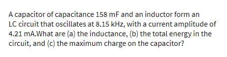 A capacitor of capacitance 158 mF and an inductor form an
LC circuit that oscillates at 8.15 kHz, with a current amplitude of
4.21 mA.What are (a) the inductance, (b) the total energy in the
circuit, and (c) the maximum charge on the capacitor?
