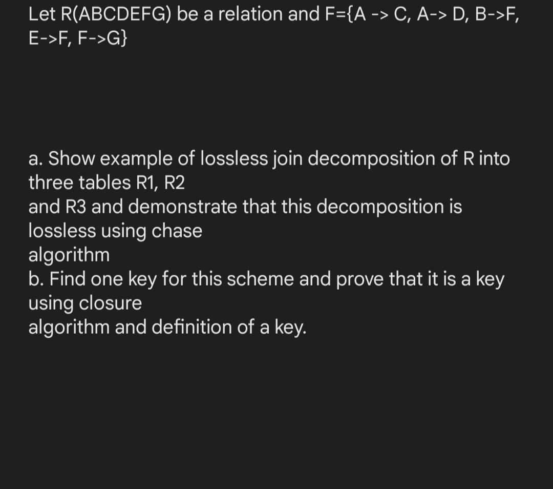 Let R(ABCDEFG) be a relation and F={A -> C, A-> D, B->F,
E->F, F->G}
a. Show example of lossless join decomposition of R into
three tables R1, R2
and R3 and demonstrate that this decomposition is
lossless using chase
algorithm
b. Find one key for this scheme and prove that it is a key
using closure
algorithm and definition of a key.
