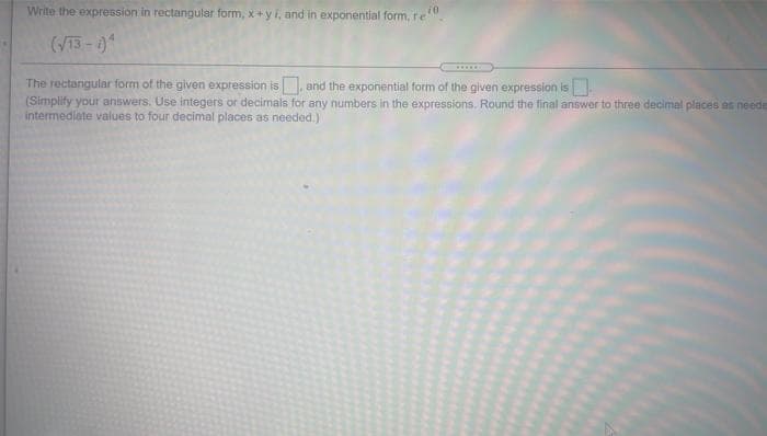 Write the expression in rectangular form, x+yi, and in exponential form, re
(V13-0
.....
The rectangular form of the given expression is and the exponential form of the given expression is
(Simplify your answers. Use integers or decinals for any numbers in the expressions. Round the final answer to three decimal places as neede
intermediate values to four decimal places as needed.)
