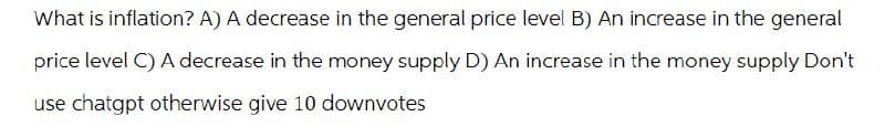 What is inflation? A) A decrease in the general price level B) An increase in the general
price level C) A decrease in the money supply D) An increase in the money supply Don't
use chatgpt otherwise give 10 downvotes