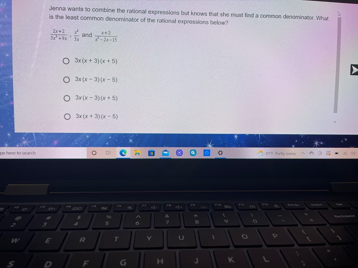 Jenna wants to combine the rational expressions but knows that she must find a common denominator. What
is the least common denominator of the rational expressions below?
2x+2
x+2
3x +9x
and
3x
*-2x-15
O 3x (x + 3) (x + 5)
O 3x (x- 3) (x - 5)
O 3x (x-3)(x + 5)
O 3x (x + 3) (x - 5)
pe here to search
%2:
O 81°F Partly sunny
F9
F10
F11
F12
PててSC
Insert
Del
FS
F7
F8
Ca
F3
F4
%23
24
&
Backspace
4
5
8
Y
U
F
