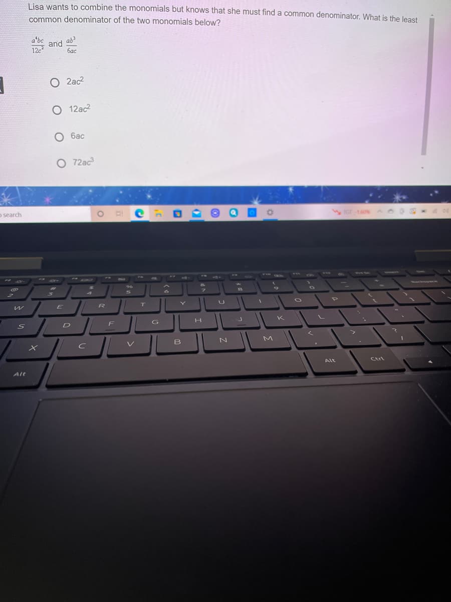 Lisa wants to combine the monomials but knows that she must find a common denominator. What is the least
common denominator of the two monomials below?
a*bc
and ab?
12c
6ac
O 2ac2
O 12ac2
О бас
O 72ac
o search
F12
DO
FS
a7f
CWA
%23
4
wackne
E
T
F
G
K
V
N
Alt
Ctrl
Alt
O O O
