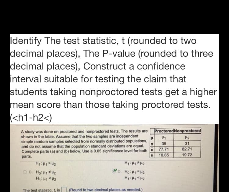 Identify The test statistic, t (rounded to two
decimal places), The P-value (rounded to three
decimal places), Construct a confidence
interval suitable for testing the claim that
students taking nonproctored tests get a higher
mean score than those taking proctored tests.
(<h1-h2<)
A study was done on proctored and nonproctored tests. The results are ProctoredNonproctored
shown in the table. Assume that the two samples are independent
simple random samples selected from normally distributed populations,
and do not assume that the population standard deviations are equal.
Complete parts (a) and (b) below. Use a 0.05 significance level for both x
parts.
H2
35
31
77.71
82.71
10.65
19.72
H: H > H2
H:HH2
OC. Ho: H1 H2
'D. Ho: H1 H2
H: H1 <H2
H: H <H2
The test statistic, t, is
(Round to two decimal places as needed.)
