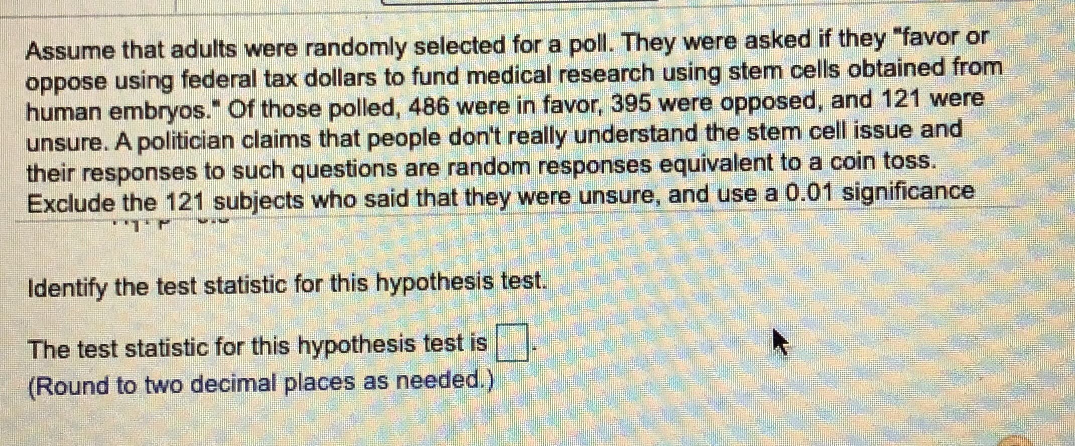 Assume that adults were randomly selected for a poll. They were asked if they "favor or
oppose using federal tax dollars to fund medical research using stem cells obtained from
human embryos." Of those polled, 486 were in favor, 395 were opposed, and 121 were
unsure. A politician claims that people don't really understand the stem cell issue and
their responses to such questions are random responses equivalent to a coin toss.
Exclude the 121 subjects who said that they were unsure, and use a 0.01 significance
Identify the test statistic for this hypothesis test.
The test statistic for this hypothesis test is
(Round to two decimal places as needed.)
