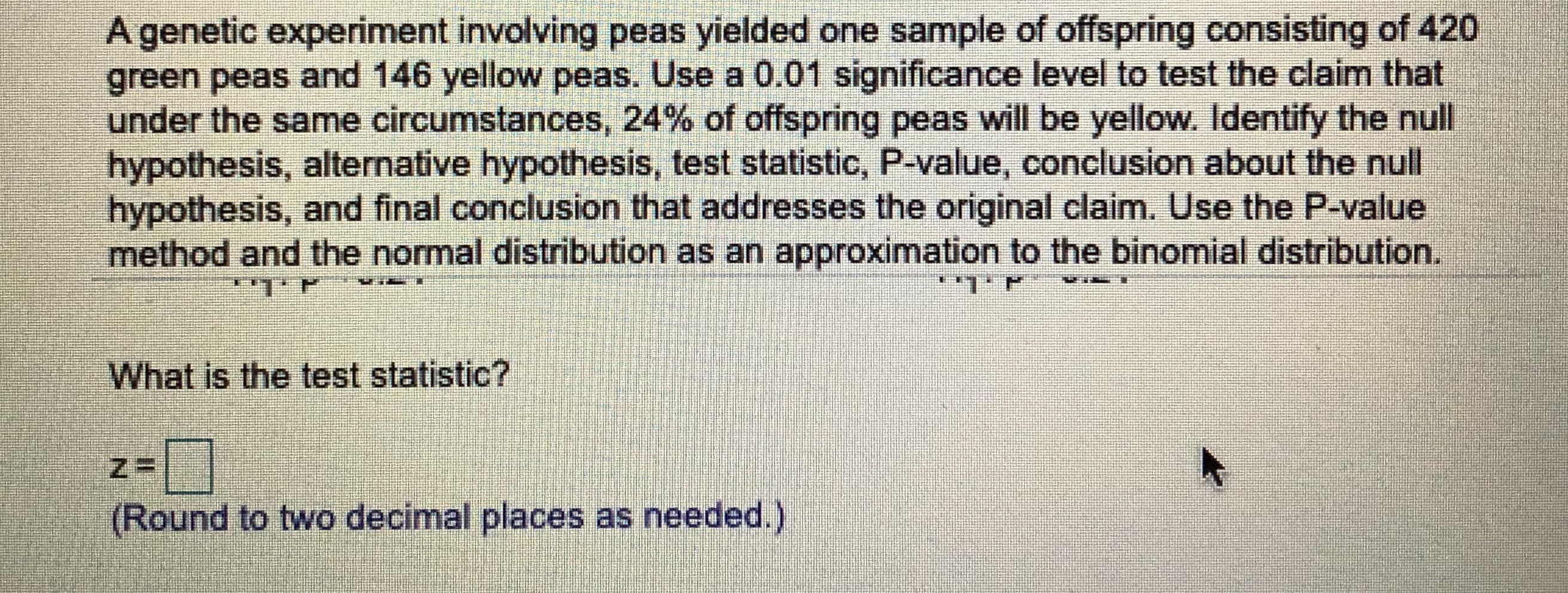 A genetic experiment involving peas yielded one sample of offspring consisting of 420
green peas and 146 yellow peas. Use a 0.01 significance level to test the claim that
under the same circumstances, 24% of offspring peas will be yellow. Identify the null
hypothesis, alternative hypothesis, test statistic, P-value, conclusion about the null
hypothesis, and final conclusion that addresses the original claim. Use the P-value
method and the normal distribution as an approximation to the binomial distribution.
What is the test statistic?
(Round to two decimal places as needed.)
