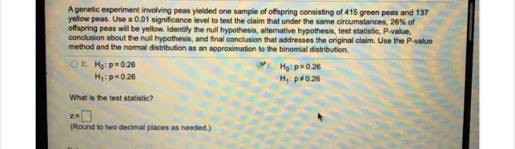 A genetic experiment involving peas yielded one sample of offspring consisting of 415 green peas and 137
yellow peas. Use a 0.01 significance level to test the claim that under the same circumstances, 26% of
offspring peas will be yellow. Identify the null hypothesis, alternative hypothesis, test statistic, P-value,
conclusion about the null hypothesis, and final conclusion that addresses the original claim. Use the P-value
method and the normal distribution as an approximation to the binomial distribution.
OE. Ho: p=0.26
H4: p<0.26
Họ: p= 0.26
H;: p#0.26
What is the test statistic?
(Round to two decimal places as needed.)
