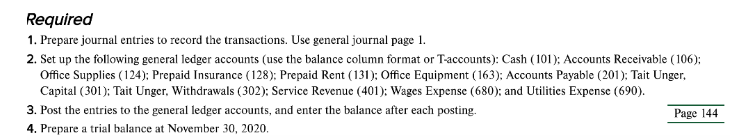 Required
1. Prepare journal entries to record the transactions. Use general journal page 1.
2. Set up the following general ledger accounts (use the balance column format or T-accounts): Cash (101); Accounts Receivable (106);
Office Supplies (124); Prepaid Insurance (128); Prepaid Rent (131); Office Equipment ( 163); Accounts Payable (201); Tait Unger,
Capital (301): Tait Unger, Withdrawals (302): Service Revenue (401): Wages Expense (680); and Utilities Expense (690).
3. Post the entries to the general ledger accounts, and enter the balance after each posting.
Page 144
4. Prepare a trial balance at November 30, 2020.
