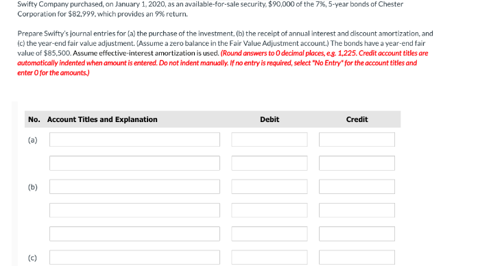 Swifty Company purchased, on January 1, 2020, as an available-for-sale security, $90,000 of the 7%, 5-year bonds of Chester
Corporation for $82,999, which provides an 9% return.
Prepare Swifty's journal entries for (a) the purchase of the investment, (b) the receipt of annual interest and discount amortization, and
(c) the year-end fair value adjustment. (Assume a zero balance in the Fair Value Adjustment account.) The bonds have a year-end fair
value of $85,500. Assume effective-interest amortization is used. (Round answers to O decimal places, eg. 1,225. Credit account titles are
automatically indented when amount is entered. Do not indent manually. If no entry is required, select "No Entry" for the account titles and
enter O for the amounts)
No. Account Titles and Explanation
Debit
Credit
(a)
(b)
(c)
