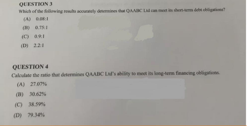 QUESTION 3
Which of the following results accurately determines that QAABC Ltd can meet its short-term debt obligations?
(A) 0.08:1
(B) 0.75:1
(C) 0.9:1
(D) 2.2:1
QUESTION 4
Calculate the ratio that determines QAABC Ltd's ability to meet its long-term financing obligations.
(A) 27.07%
(B) 30.62%
(C) 38.59%
(D) 79.34%
