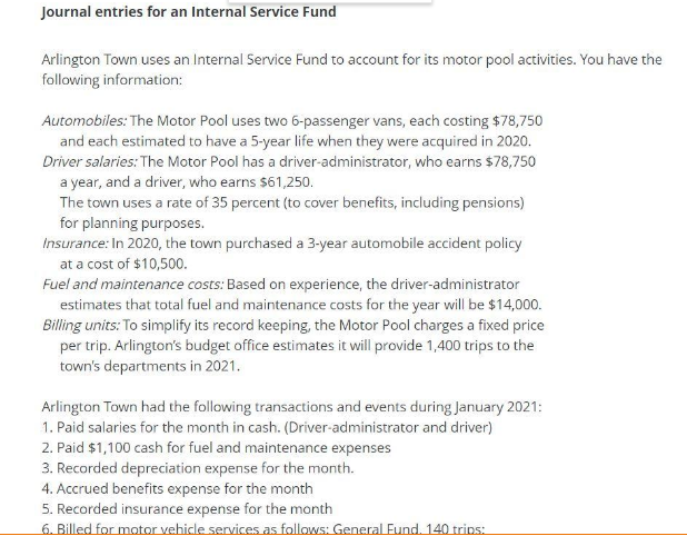 Journal entries for an Internal Service Fund
Arlington Town uses an Internal Service Fund to account for its motor pool activities. You have the
following information:
Automobiles: The Motor Pool uses two 6-passenger vans, each costing $78,750
and each estimated to have a 5-year life when they were acquired in 2020.
Driver salaries: The Motor Pool has a driver-administrator, who earns $78,750
a year, and a driver, who earns $61,250.
The town uses a rate of 35 percent (to cover benefits, including pensions)
for planning purposes.
Insurance: In 2020, the town purchased a 3-year automobile accident policy
at a cost of $10,500.
Fuel and maintenance costs: Based on experience, the driver-administrator
estimates that total fuel and maintenance costs for the year will be $14,000.
Billing units: To simplify its record keeping, the Motor Pool charges a fixed price
per trip. Arlington's budget office estimates it will provide 1,400 trips to the
town's departments in 2021.
Arlington Town had the following transactions and events during January 2021:
1. Paid salaries for the month in cash. (Driver-administrator and driver)
2. Paid $1,100 cash for fuel and maintenance expenses
3. Recorded depreciation expense for the month.
4. Accrued benefits expense for the month
5. Recorded insurance expense for the month
6. Billed for motor vehicle services as follows: General Fund. 140 trips:
