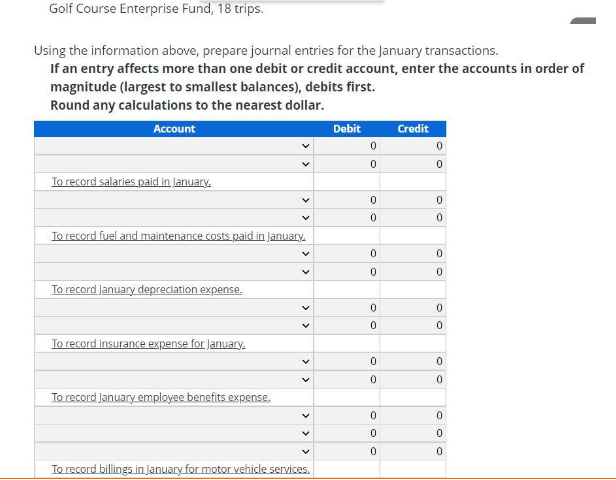 Golf Course Enterprise Fund, 18 trips.
Using the information above, prepare journal entries for the January transactions.
If an entry affects more than one debit or credit account, enter the accounts in order of
magnitude (largest to smallest balances), debits first.
Round any calculations to the nearest dollar.
Account
Debit
Credit
To record salaries paid in January.
To record fuel and maintenance costs paid in January.
To record January depreciation expense.
To record insurance expense for January.
To record January employee benefits expense.
To record billings in January for motor vehicle services.
> >
>
>
> >
>
