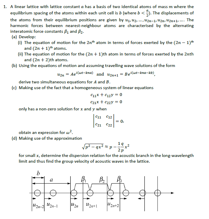 1. A linear lattice with lattice constant a has a basis of two identical atoms of mass m where the
equilibrium spacing of the atoms within each unit cell is b (where b <). The displacements of
the atoms from their equilibrium positions are given by u1, uz, ... ,U2n-1, U2n, u2n+1, ... The
harmonic forces between nearest-neighbour atoms are characterised by the alternating
interatomic force constants B1 and B2.
(a) Develop:
(i) The equation of motion for the 2nh atom in terms of forces exerted by the (2n – 1)th
and (2n + 1)th atoms.
(ii) The equation of motion for the (2n + 1)th atom in terms of forces exerted by the 2nth
and (2n + 2)th atoms.
(b) Using the equations of motion and assuming travelling wave solutions of the form
u2n = Ae(wt-kna) and uzn41 = Be(wt-kna-kb).
derive two simultaneous equations for A and B.
(c) Making use of the fact that a homogeneous system of linear equations
C11x + C12y = 0
C21x + c22y = 0
only has a non-zero solution for x and y when
11
C12
= 0,
C21 C22
obtain an expression for w?.
(d) Making use of the approximation
14 „2
Vp? – qx² × p –x?
2p
for small x, determine the dispersion relation for the acoustic branch in the long-wavelength
limit and thus find the group velocity of acoustic waves in the lattice.
a
U2n-2
U2n-1
U2n+1
U2n+2
