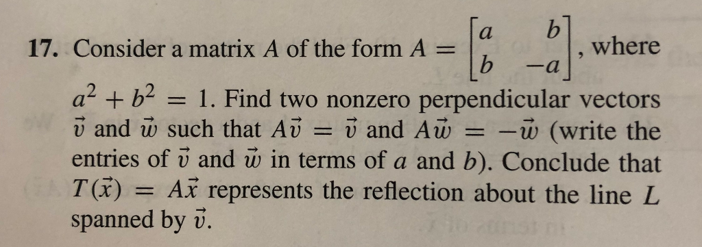 b.
where
17. Consider a matrix A of the form A
-a
a? + b?
v and w such that Av
entries of v and w in terms of a and b). Conclude that
T(x)
spanned by v.
= 1. Find two nonzero perpendicular vectors
= i and Aw = -w (write the
= Ax represents the reflection about the line L
nst ni
