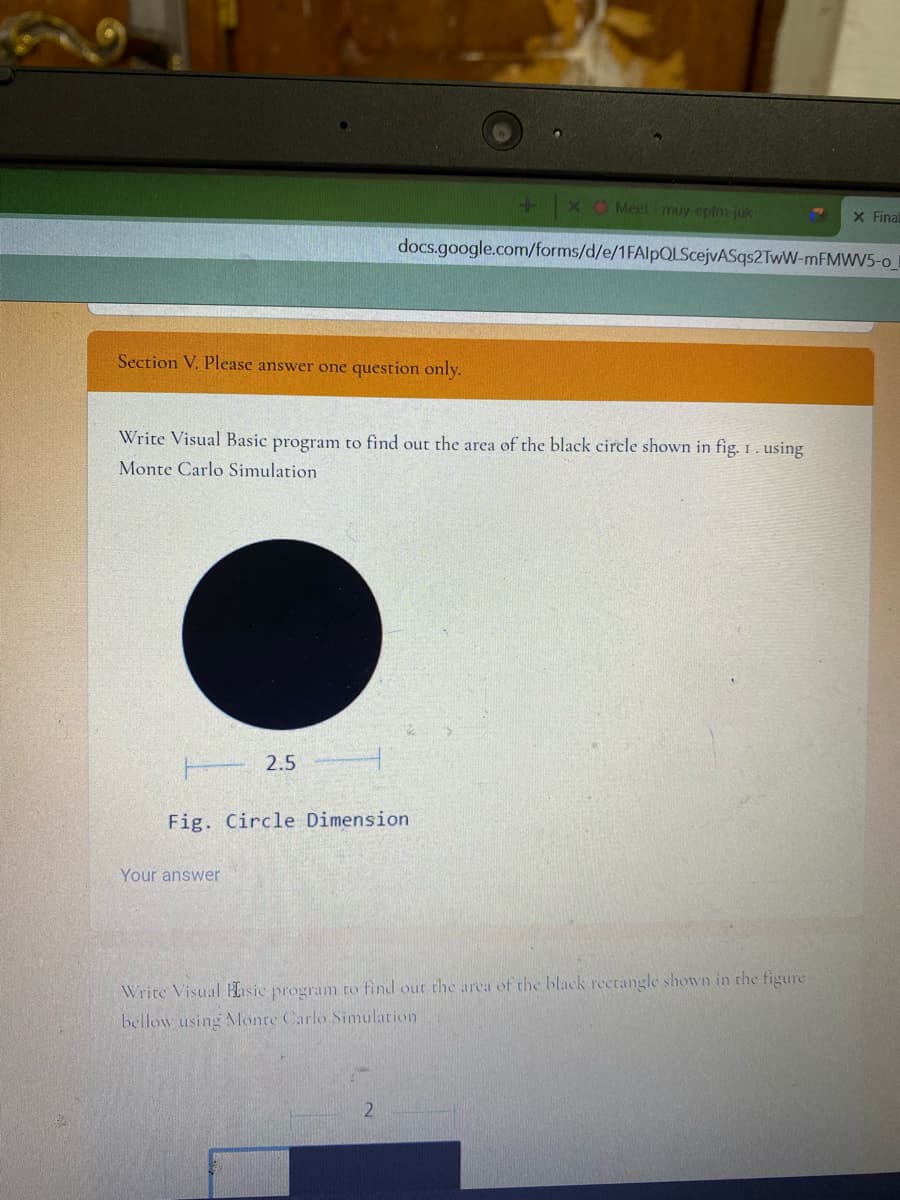 xO Meet muy-epfm-juk
x Final
docs.google.com/forms/d/e/1FAlpQLScejvASqs2TwW-MFMWV5-o
Section V. Please answer one question only.
Write Visual Basic program to find out the area of the black circle shown in fig. 1. using
Monte Carlo Simulation
T 2.5
Fig. Circle Dimension
Your answer
Write Visual Hasic program to find out the area of the black rectangle shown in the figure
bellow using MMonte Carlo Simulation
