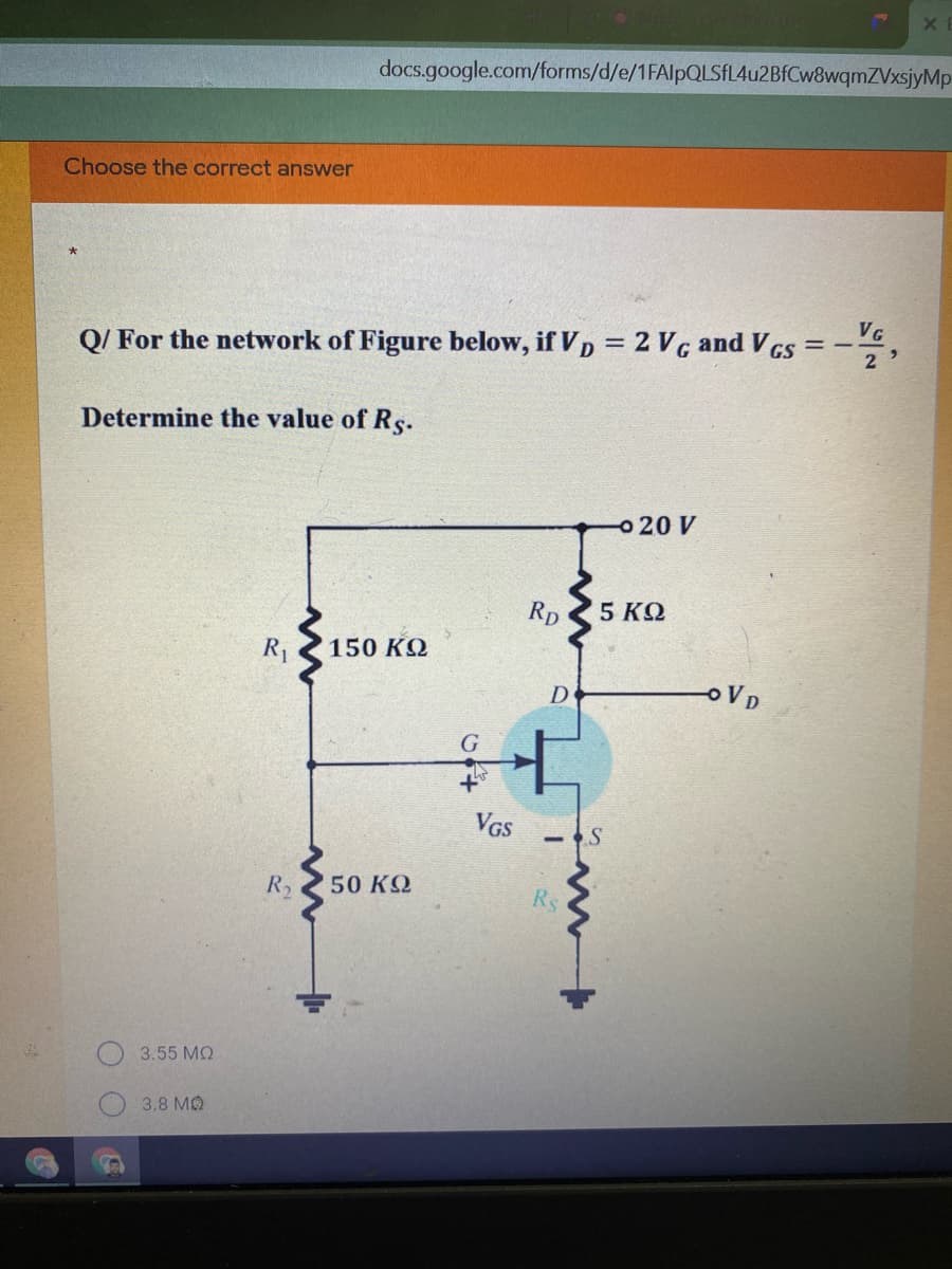 docs.google.com/forms/d/e/1FAlpQLSfL4u2BfCw8wqmZVxsjyMp-
Choose the correct answer
VG
Q/ For the network of Figure below, if Vp = 2 V g and V GS
Determine the value of Rs.
o 20 V
RD
5 ΚΩ
R1
150 KQ
D
VD
G
VGS
R2
50 KQ
3.55 MQ
3,8 MQ
