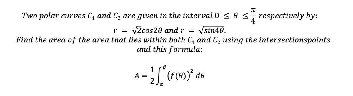 Two polar curves C, and C2 are given in the interval 0 < 0 <- respectively by:
Vsin40.
r = v2cos20 and r =
Find the area of the area that lies within both C, and C2 using the intersectionspoints
and this formula:
A
